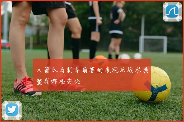 火箭队马刺季前赛的表现及战术调整有哪些变化