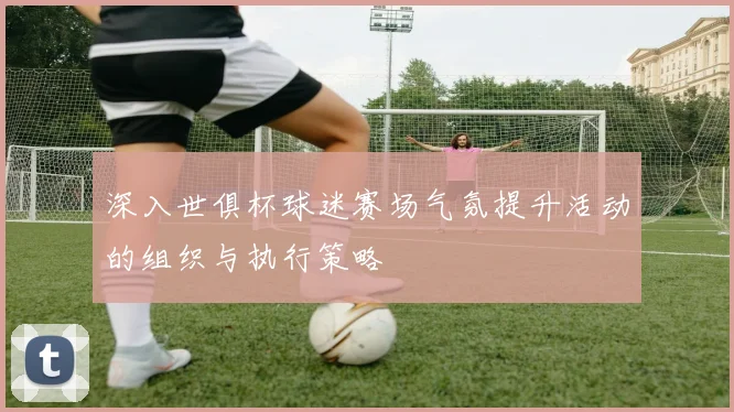 深入世俱杯球迷赛场气氛提升活动的组织与执行策略