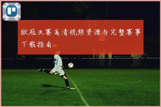 欧冠决赛高清视频资源与完整赛事下载指南