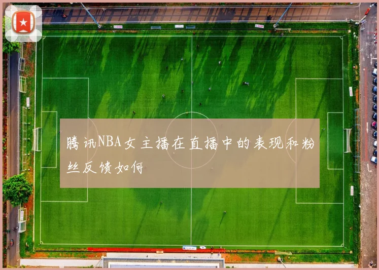 腾讯NBA女主播在直播中的表现和粉丝反馈如何