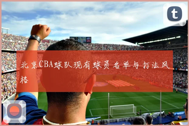 北京CBA球队现有球员名单与打法风格